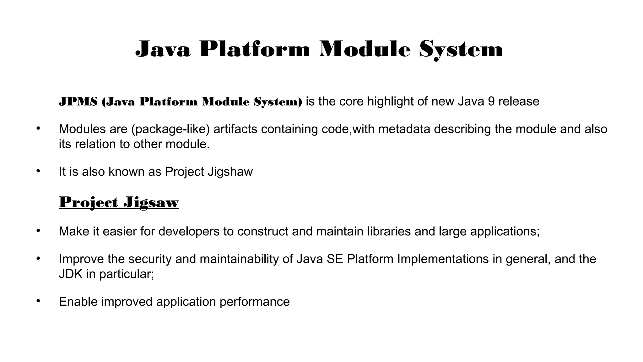 JPMS (Java Platform Module System) is the core highlight of new Java 9 release
●
Modules are (package-like) artifacts containing code,with metadata describing the module and also
its relation to other module.
●
It is also known as Project Jigshaw
Project Jigsaw
●
Make it easier for developers to construct and maintain libraries and large applications;
●
Improve the security and maintainability of Java SE Platform Implementations in general, and the
JDK in particular;
●
Enable improved application performance
Java Platform Module System
 