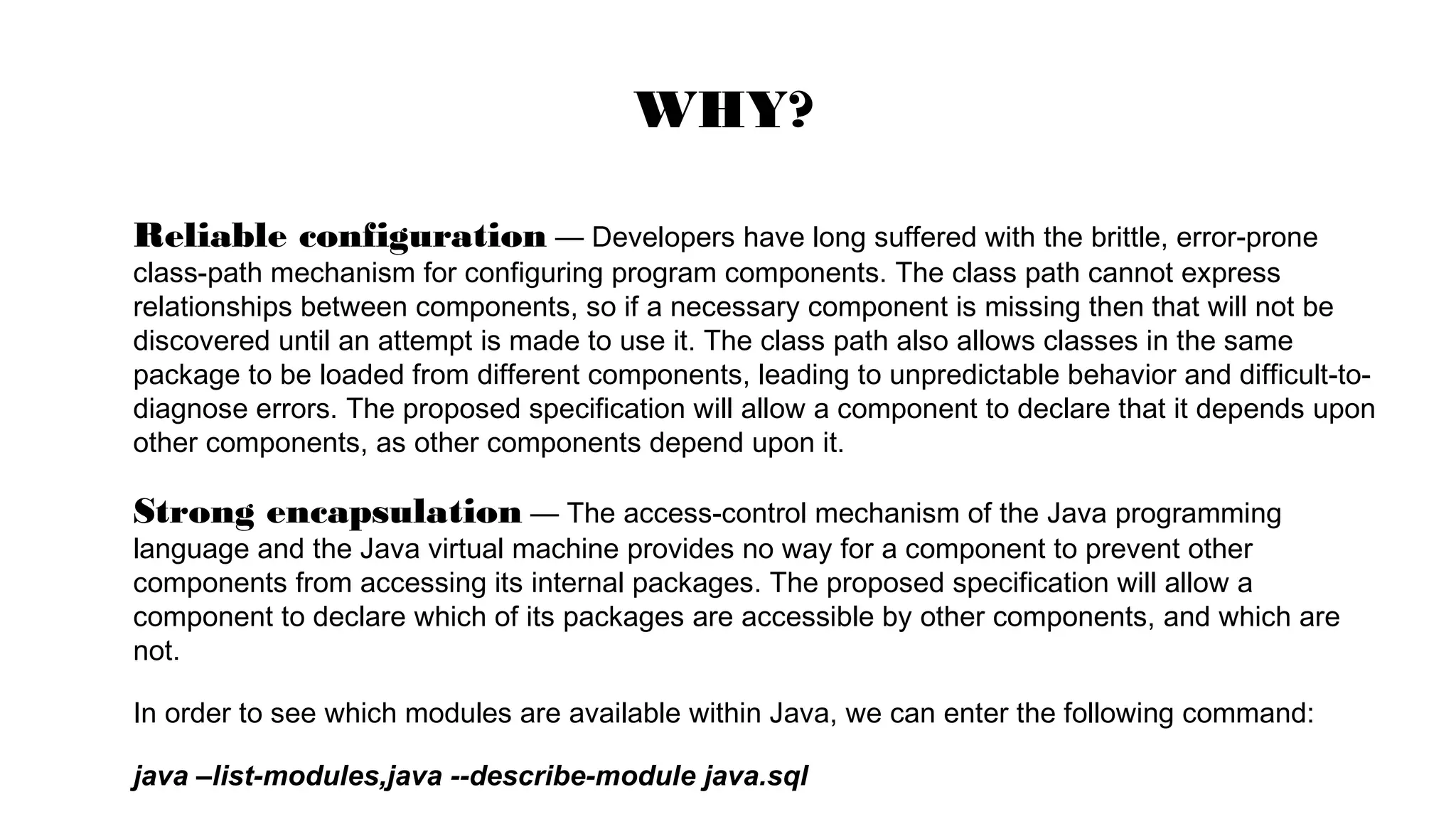 Reliable configuration — Developers have long suffered with the brittle, error-prone
class-path mechanism for configuring program components. The class path cannot express
relationships between components, so if a necessary component is missing then that will not be
discovered until an attempt is made to use it. The class path also allows classes in the same
package to be loaded from different components, leading to unpredictable behavior and difficult-to-
diagnose errors. The proposed specification will allow a component to declare that it depends upon
other components, as other components depend upon it.
Strong encapsulation — The access-control mechanism of the Java programming
language and the Java virtual machine provides no way for a component to prevent other
components from accessing its internal packages. The proposed specification will allow a
component to declare which of its packages are accessible by other components, and which are
not.
In order to see which modules are available within Java, we can enter the following command:
java –list-modules,java --describe-module java.sql
WHY?
 