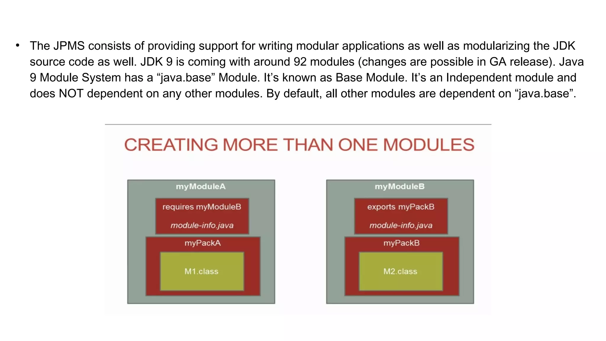 ●
The JPMS consists of providing support for writing modular applications as well as modularizing the JDK
source code as well. JDK 9 is coming with around 92 modules (changes are possible in GA release). Java
9 Module System has a “java.base” Module. It’s known as Base Module. It’s an Independent module and
does NOT dependent on any other modules. By default, all other modules are dependent on “java.base”.
 