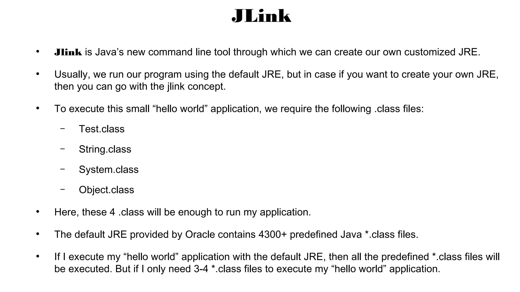 ●
Jlink is Java’s new command line tool through which we can create our own customized JRE.
●
Usually, we run our program using the default JRE, but in case if you want to create your own JRE,
then you can go with the jlink concept.
●
To execute this small “hello world” application, we require the following .class files:
– Test.class
– String.class
– System.class
– Object.class
●
Here, these 4 .class will be enough to run my application.
●
The default JRE provided by Oracle contains 4300+ predefined Java *.class files.
●
If I execute my “hello world” application with the default JRE, then all the predefined *.class files will
be executed. But if I only need 3-4 *.class files to execute my “hello world” application.
JLink
 