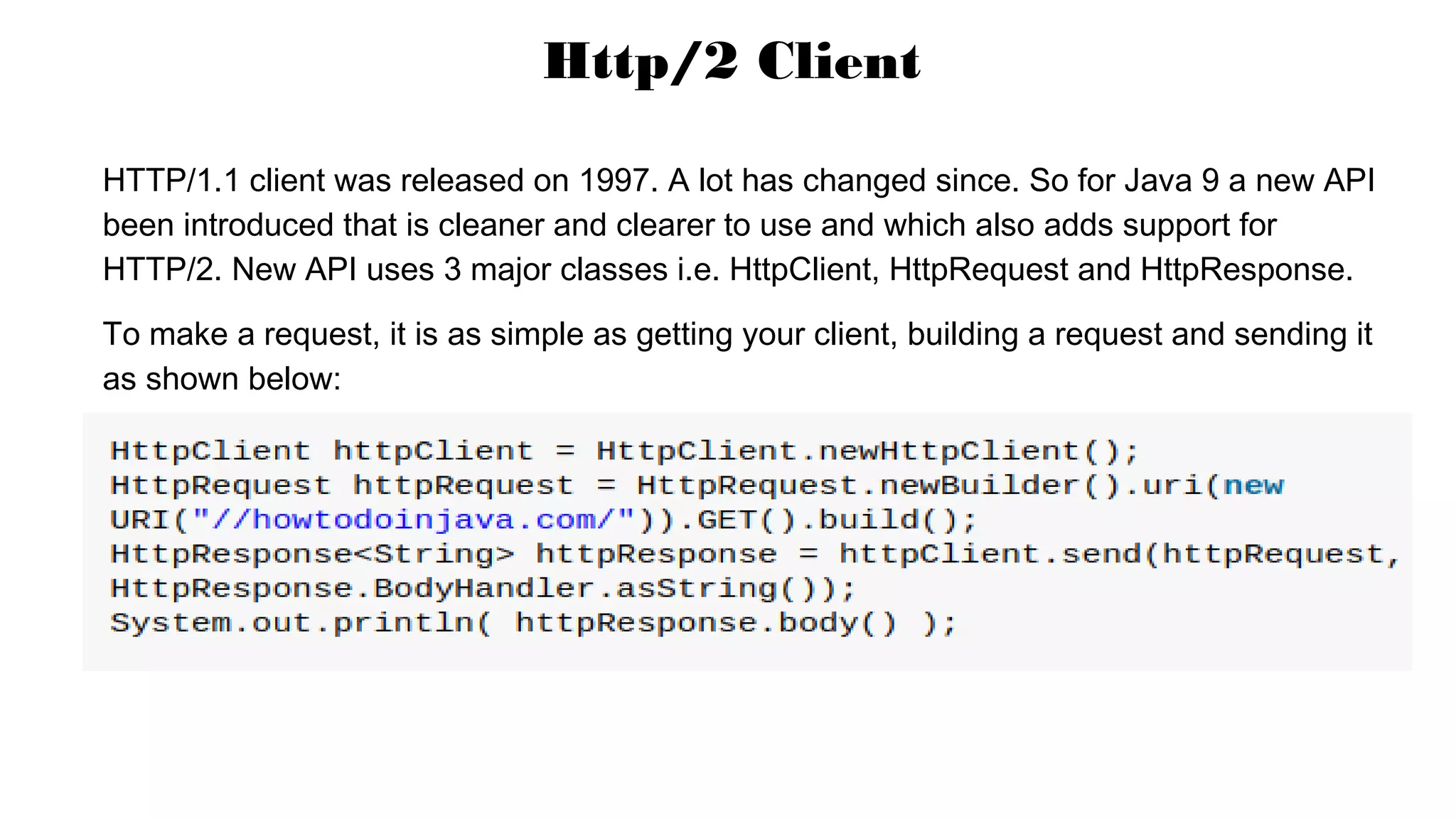 HTTP/1.1 client was released on 1997. A lot has changed since. So for Java 9 a new API
been introduced that is cleaner and clearer to use and which also adds support for
HTTP/2. New API uses 3 major classes i.e. HttpClient, HttpRequest and HttpResponse.
To make a request, it is as simple as getting your client, building a request and sending it
as shown below:
Http/2 Client
 