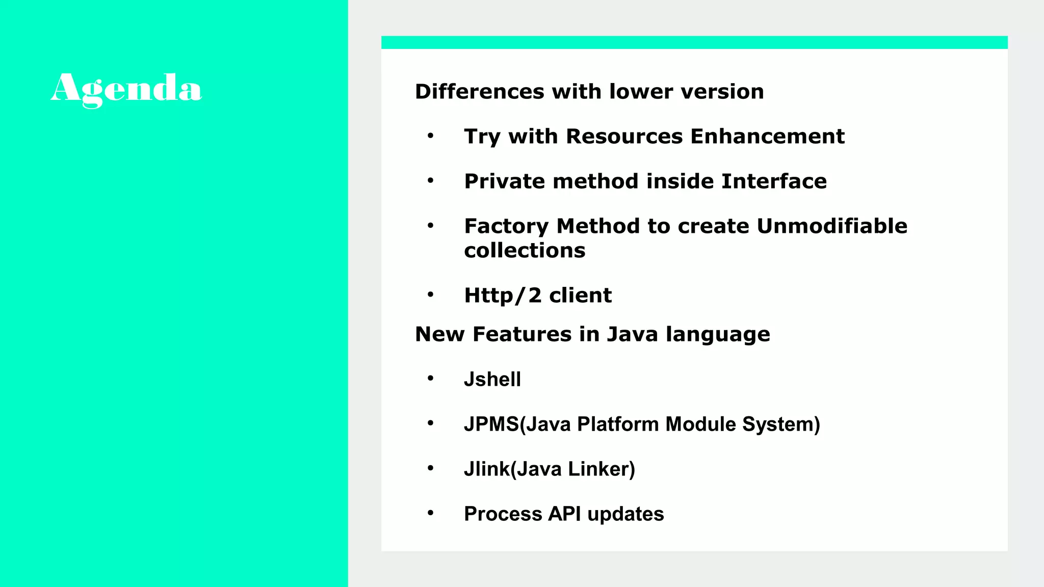 Agenda Differences with lower version
●
Try with Resources Enhancement
●
Private method inside Interface
●
Factory Method to create Unmodifiable
collections
●
Http/2 client
New Features in Java language
●
Jshell
●
JPMS(Java Platform Module System)
●
Jlink(Java Linker)
●
Process API updates
 