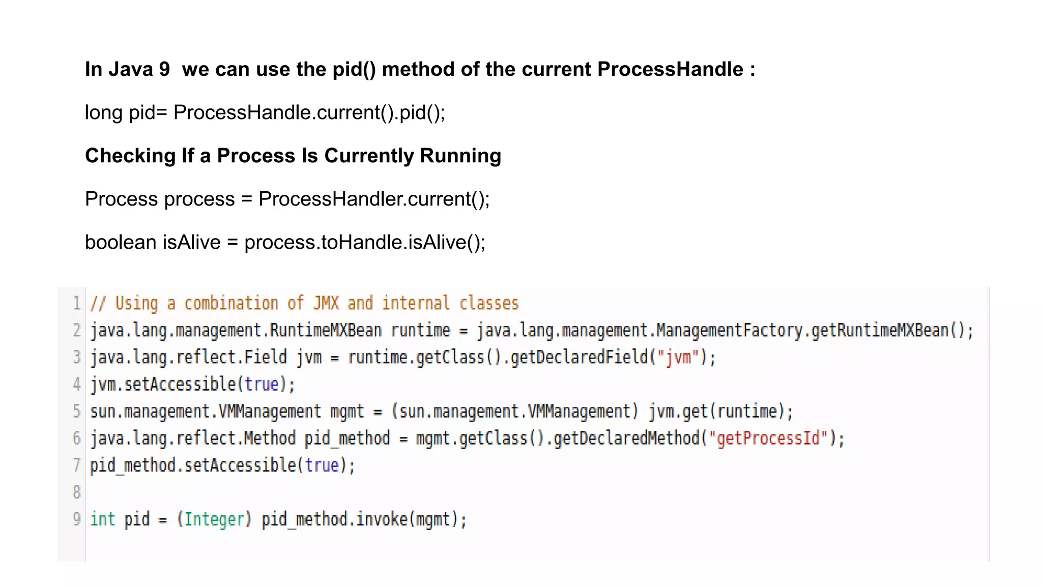 In Java 9 we can use the pid() method of the current ProcessHandle :
long pid= ProcessHandle.current().pid();
Checking If a Process Is Currently Running
Process process = ProcessHandler.current();
boolean isAlive = process.toHandle.isAlive();
 
