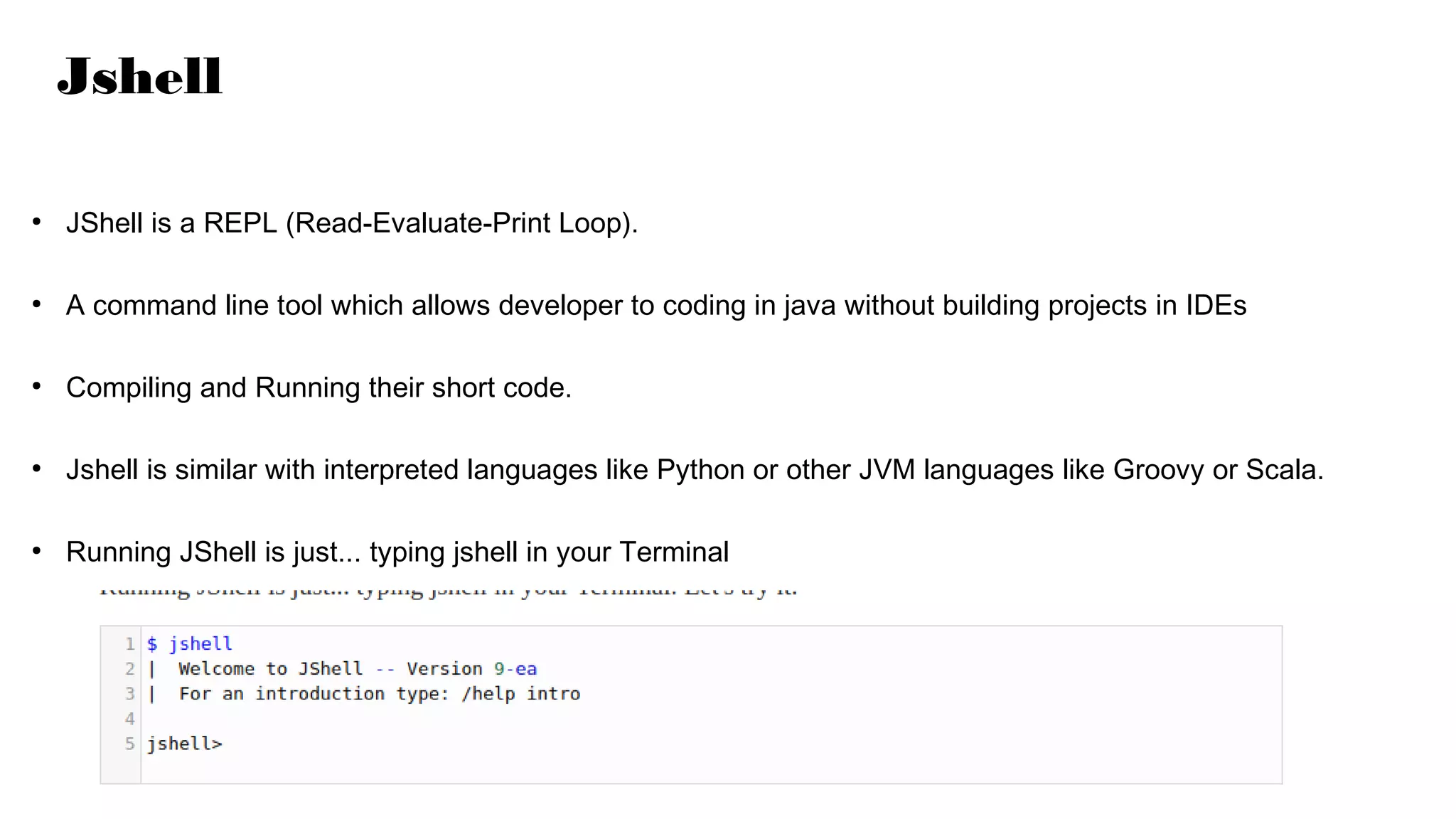 Jshell
●
JShell is a REPL (Read-Evaluate-Print Loop).
●
A command line tool which allows developer to coding in java without building projects in IDEs
●
Compiling and Running their short code.
●
Jshell is similar with interpreted languages like Python or other JVM languages like Groovy or Scala.
●
Running JShell is just... typing jshell in your Terminal
 