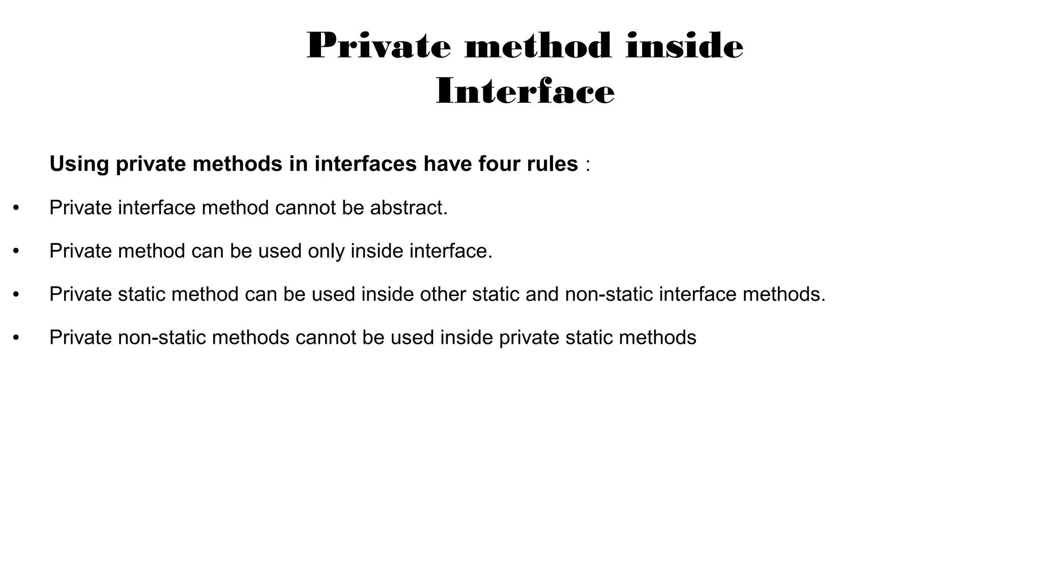 Using private methods in interfaces have four rules :
● Private interface method cannot be abstract.
● Private method can be used only inside interface.
● Private static method can be used inside other static and non-static interface methods.
● Private non-static methods cannot be used inside private static methods
Private method inside
Interface
 