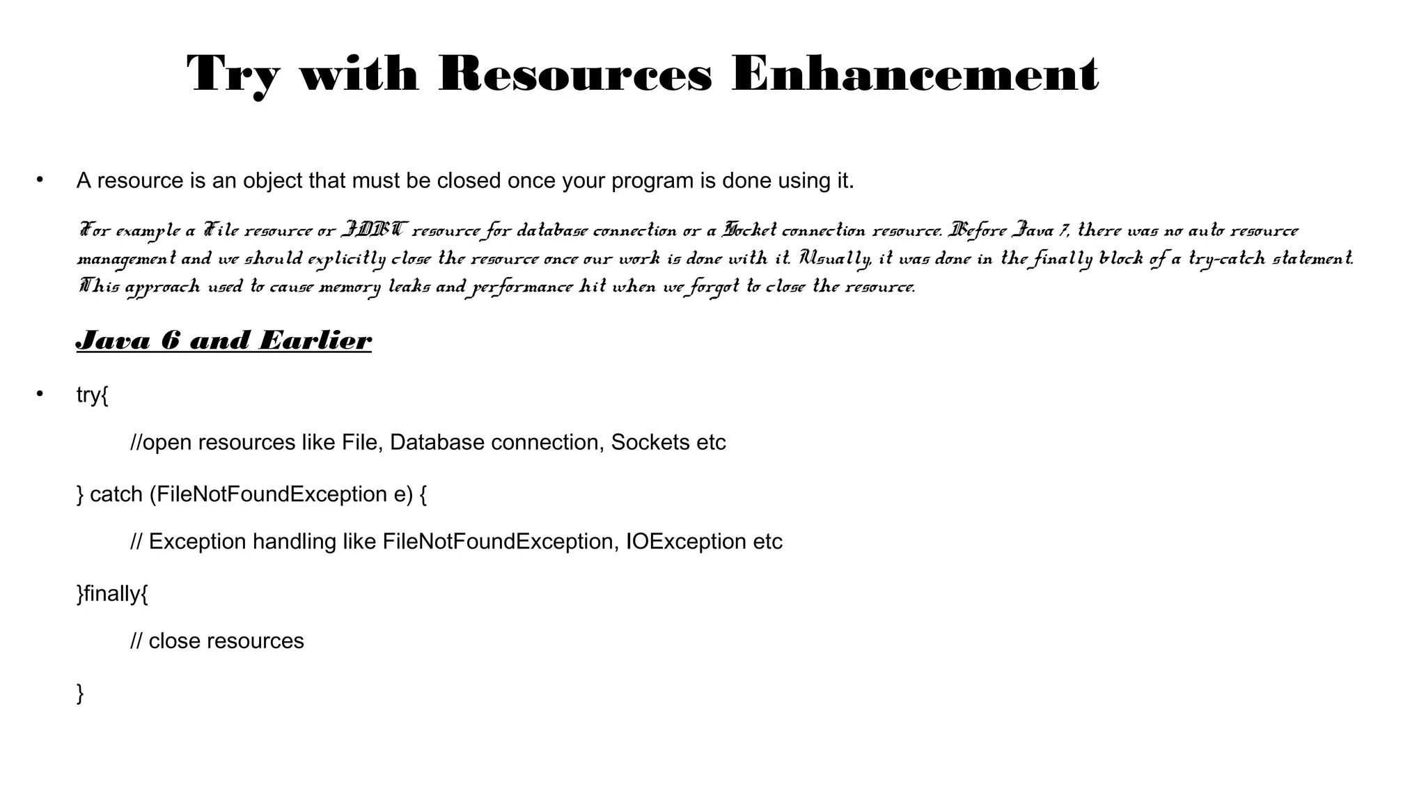 ●
A resource is an object that must be closed once your program is done using it.
For example a File resource or JDBC resource for database connection or a Socket connection resource. Before Java 7, there was no auto resource
management and we should explicitly close the resource once our work is done with it. Usually, it was done in the finally block of a try-catch statement.
This approach used to cause memory leaks and performance hit when we forgot to close the resource.
Java 6 and Earlier
●
try{
//open resources like File, Database connection, Sockets etc
} catch (FileNotFoundException e) {
// Exception handling like FileNotFoundException, IOException etc
}finally{
// close resources
}
Try with Resources Enhancement
 