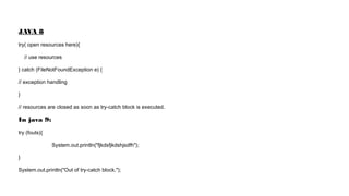 JAVA 8
try( open resources here){
// use resources
} catch (FileNotFoundException e) {
// exception handling
}
// resources are closed as soon as try-catch block is executed.
In java 9:
try (fouts){
System.out.println("fjkdsfjkdshjsdfh");
}
System.out.println("Out of try-catch block.");
 