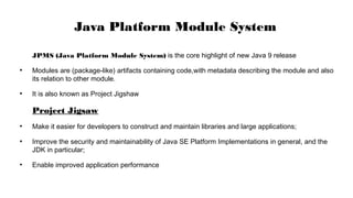 JPMS (Java Platform Module System) is the core highlight of new Java 9 release
●
Modules are (package-like) artifacts containing code,with metadata describing the module and also
its relation to other module.
●
It is also known as Project Jigshaw
Project Jigsaw
●
Make it easier for developers to construct and maintain libraries and large applications;
●
Improve the security and maintainability of Java SE Platform Implementations in general, and the
JDK in particular;
●
Enable improved application performance
Java Platform Module System
 