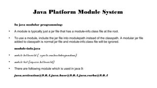 In java modular programming-
●
A module is typically just a jar file that has a module-info.class file at the root.
●
To use a module, include the jar file into modulepath instead of the classpath. A modular jar file
added to classpath is normal jar file and module-info.class file will be ignored.
module-info.java
●
module helloworld { exports com.howtodoinjava.demo;}
●
module test {requires helloworld;}
●
There are following module which is used in java 9:
java.activation@9.0.4,java.base@9.0.4,java.corba@9.0.4
Java Platform Module System
 