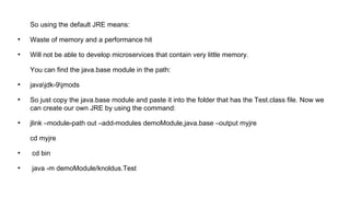 So using the default JRE means:
●
Waste of memory and a performance hit
●
Will not be able to develop microservices that contain very little memory.
You can find the java.base module in the path:
●
javajdk-9jmods
●
So just copy the java.base module and paste it into the folder that has the Test.class file. Now we
can create our own JRE by using the command:
●
jlink –module-path out –add-modules demoModule,java.base –output myjre
cd myjre
●
cd bin
●
java -m demoModule/knoldus.Test
 