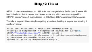 HTTP/1.1 client was released on 1997. A lot has changed since. So for Java 9 a new API
been introduced that is cleaner and clearer to use and which also adds support for
HTTP/2. New API uses 3 major classes i.e. HttpClient, HttpRequest and HttpResponse.
To make a request, it is as simple as getting your client, building a request and sending it
as shown below:
Http/2 Client
 