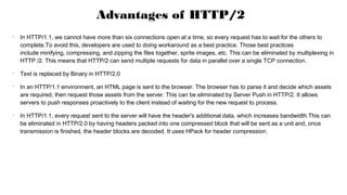 •
In HTTP/1.1, we cannot have more than six connections open at a time, so every request has to wait for the others to
complete.To avoid this, developers are used to doing workaround as a best practice. Those best practices
include minifying, compressing, and zipping the files together, sprite images, etc. This can be eliminated by multiplexing in
HTTP /2. This means that HTTP/2 can send multiple requests for data in parallel over a single TCP connection.
•
Text is replaced by Binary in HTTP/2.0
•
In an HTTP/1.1 environment, an HTML page is sent to the browser. The browser has to parse it and decide which assets
are required, then request those assets from the server. This can be eliminated by Server Push in HTTP/2. It allows
servers to push responses proactively to the client instead of waiting for the new request to process.
•
In HTTP/1.1, every request sent to the server will have the header's additional data, which increases bandwidth.This can
be eliminated in HTTP/2.0 by having headers packed into one compressed block that will be sent as a unit and, once
transmission is finished, the header blocks are decoded. It uses HPack for header compression.
Advantages of HTTP/2
 