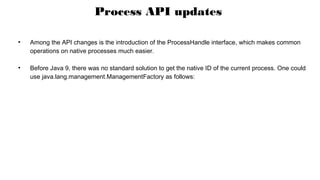 Process API updates
●
Among the API changes is the introduction of the ProcessHandle interface, which makes common
operations on native processes much easier.
●
Before Java 9, there was no standard solution to get the native ID of the current process. One could
use java.lang.management.ManagementFactory as follows:
 