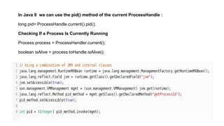 In Java 9 we can use the pid() method of the current ProcessHandle :
long pid= ProcessHandle.current().pid();
Checking If a Process Is Currently Running
Process process = ProcessHandler.current();
boolean isAlive = process.toHandle.isAlive();
 