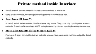 Private method inside Interface
● Java 9 onward, you are allowed to include private methods in interfaces.
● Using private methods, now encapsulation is possible in interfaces as well.
● Interfaces till Java 7:
In Java 7 and all earlier versions, interfaces were very simple. They could only contain public abstract
methods. These interface methods MUST be implemented by classes who implementing the interface.
● Static and defaults methods since Java 8:
From Java 8, apart from public abstract methods, you can have public static methods and public default
methods.
 