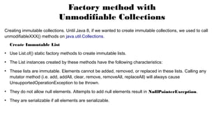 Factory method with
Unmodifiable Collections
Creating immutable collections. Until Java 8, if we wanted to create immutable collections, we used to call
unmodifiableXXX() methods on java.util.Collections.
Create Immutable List
●
Use List.of() static factory methods to create immutable lists.
●
The List instances created by these methods have the following characteristics:
●
These lists are immutable. Elements cannot be added, removed, or replaced in these lists. Calling any
mutator method (i.e. add, addAll, clear, remove, removeAll, replaceAll) will always cause
UnsupportedOperationException to be thrown.
●
They do not allow null elements. Attempts to add null elements result in NullPointerException.
●
They are serializable if all elements are serializable.
 