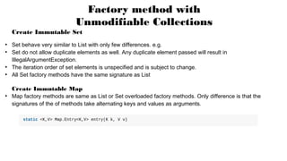 Factory method with
Unmodifiable Collections
Create Immutable Set
●
Set behave very similar to List with only few differences. e.g.
●
Set do not allow duplicate elements as well. Any duplicate element passed will result in
IllegalArgumentException.
●
The iteration order of set elements is unspecified and is subject to change.
●
All Set factory methods have the same signature as List
Create Immutable Map
●
Map factory methods are same as List or Set overloaded factory methods. Only difference is that the
signatures of the of methods take alternating keys and values as arguments.
 