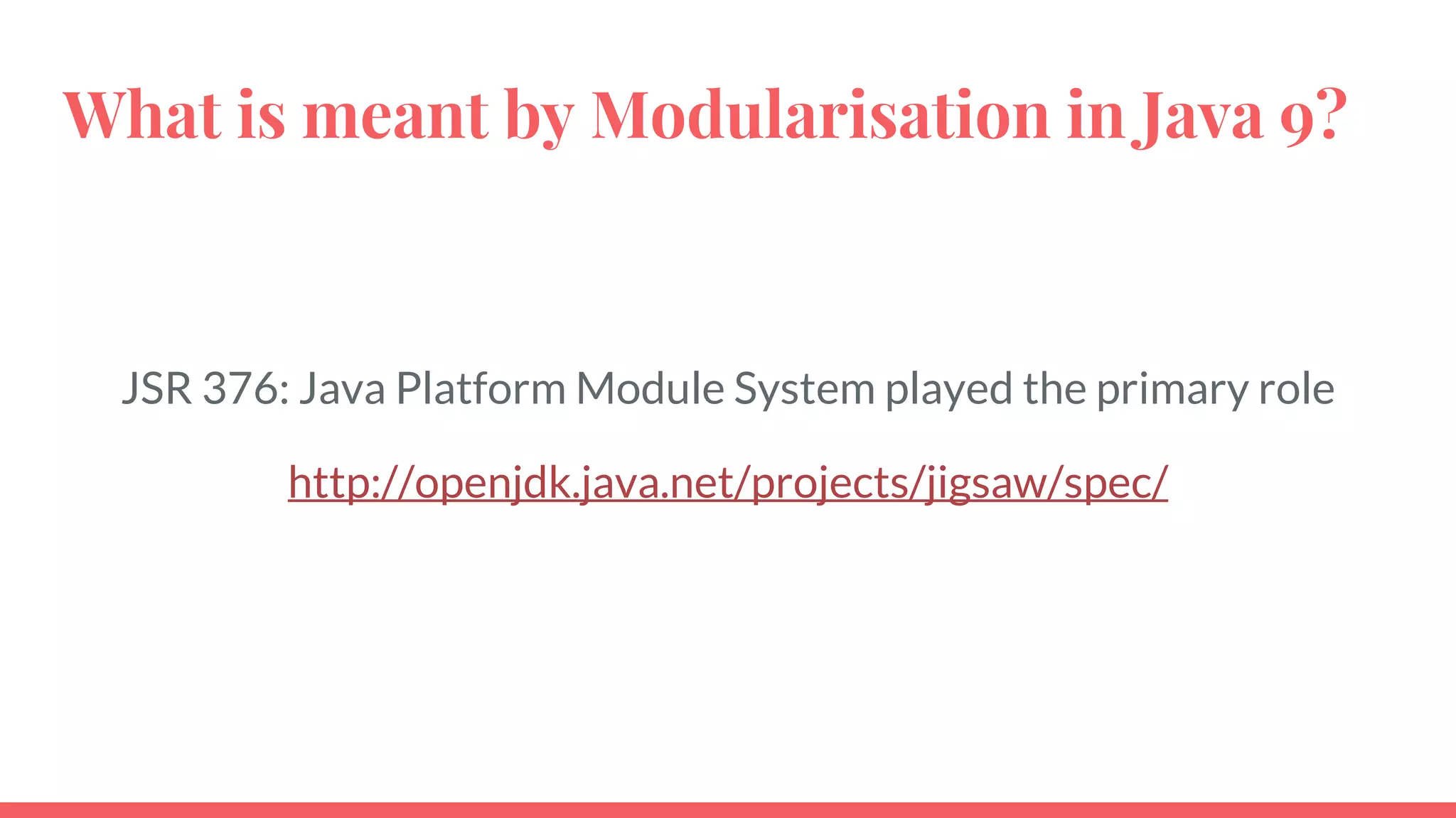 What is meant by Modularisation in Java 9?
JSR 376: Java Platform Module System played the primary role
http://openjdk.java.net/projects/jigsaw/spec/
 