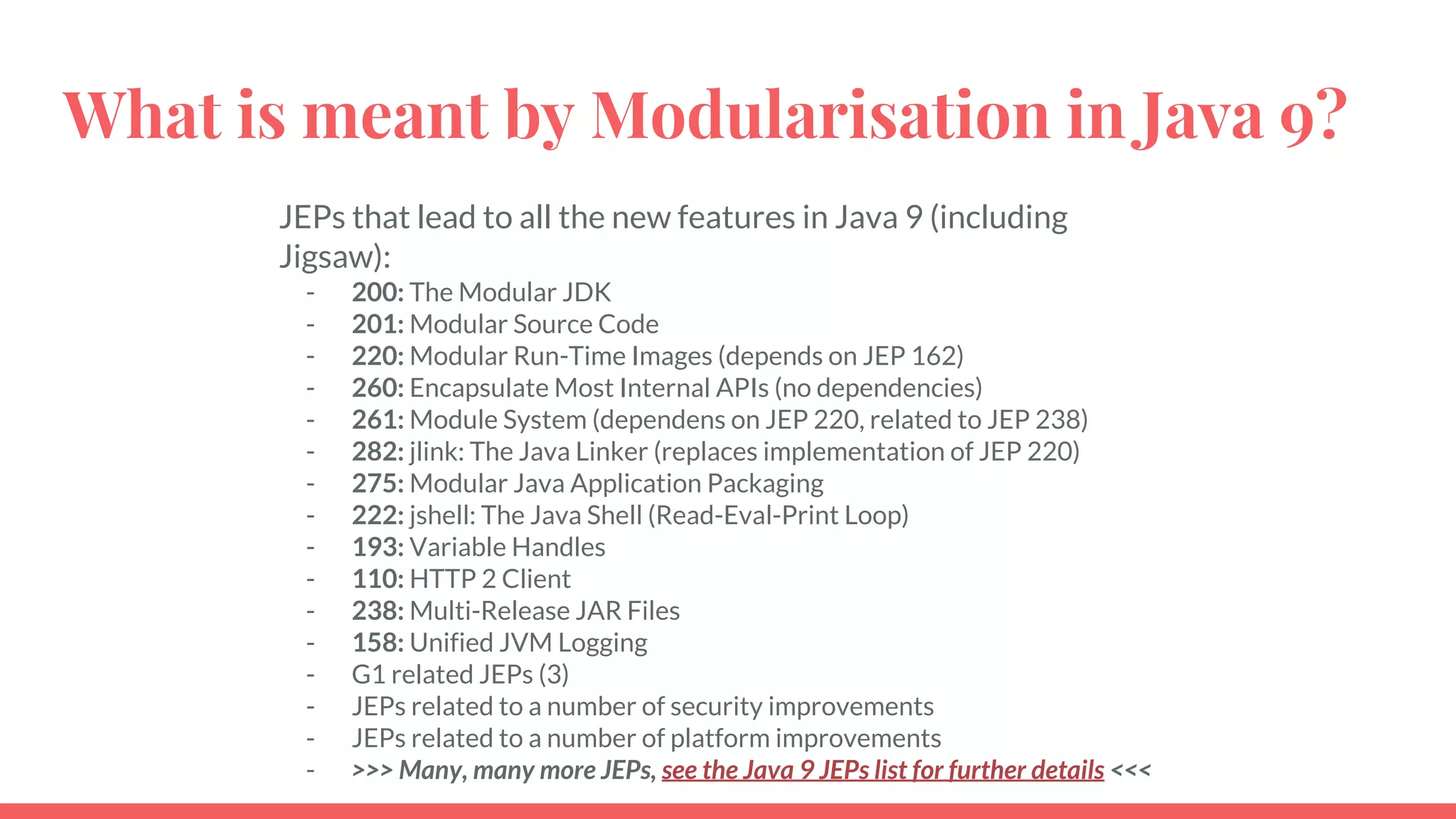 What is meant by Modularisation in Java 9?
JEPs that lead to all the new features in Java 9 (including
Jigsaw):
- 200: The Modular JDK
- 201: Modular Source Code
- 220: Modular Run-Time Images (depends on JEP 162)
- 260: Encapsulate Most Internal APIs (no dependencies)
- 261: Module System (dependens on JEP 220, related to JEP 238)
- 282: jlink: The Java Linker (replaces implementation of JEP 220)
- 275: Modular Java Application Packaging
- 222: jshell: The Java Shell (Read-Eval-Print Loop)
- 193: Variable Handles
- 110: HTTP 2 Client
- 238: Multi-Release JAR Files
- 158: Unified JVM Logging
- G1 related JEPs (3)
- JEPs related to a number of security improvements
- JEPs related to a number of platform improvements
- >>> Many, many more JEPs, see the Java 9 JEPs list for further details <<<
 