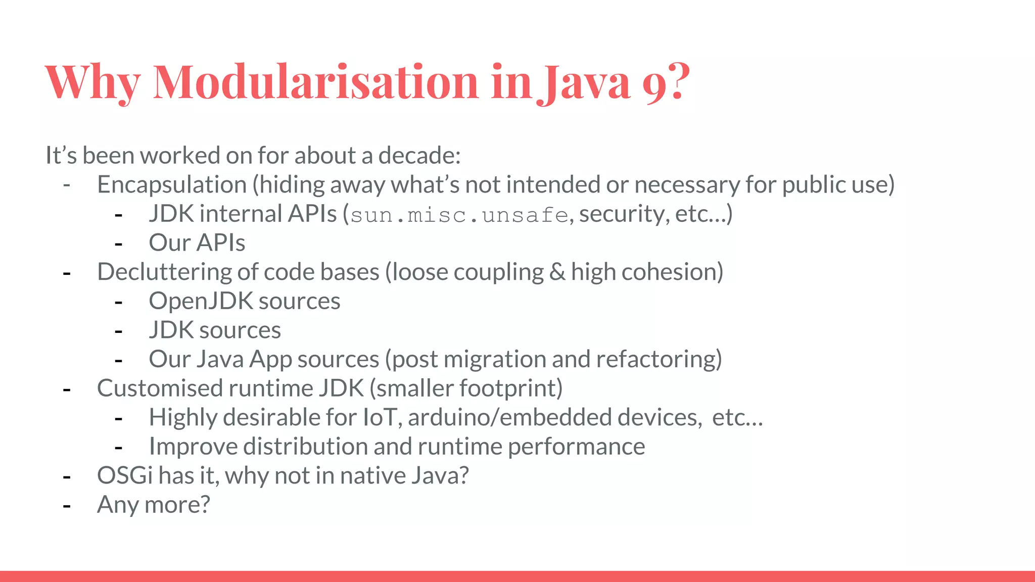 It’s been worked on for about a decade:
- Encapsulation (hiding away what’s not intended or necessary for public use)
- JDK internal APIs (sun.misc.unsafe, security, etc…)
- Our APIs
- Decluttering of code bases (loose coupling & high cohesion)
- OpenJDK sources
- JDK sources
- Our Java App sources (post migration and refactoring)
- Customised runtime JDK (smaller footprint)
- Highly desirable for IoT, arduino/embedded devices, etc…
- Improve distribution and runtime performance
- OSGi has it, why not in native Java?
- Any more?
Why Modularisation in Java 9?
 