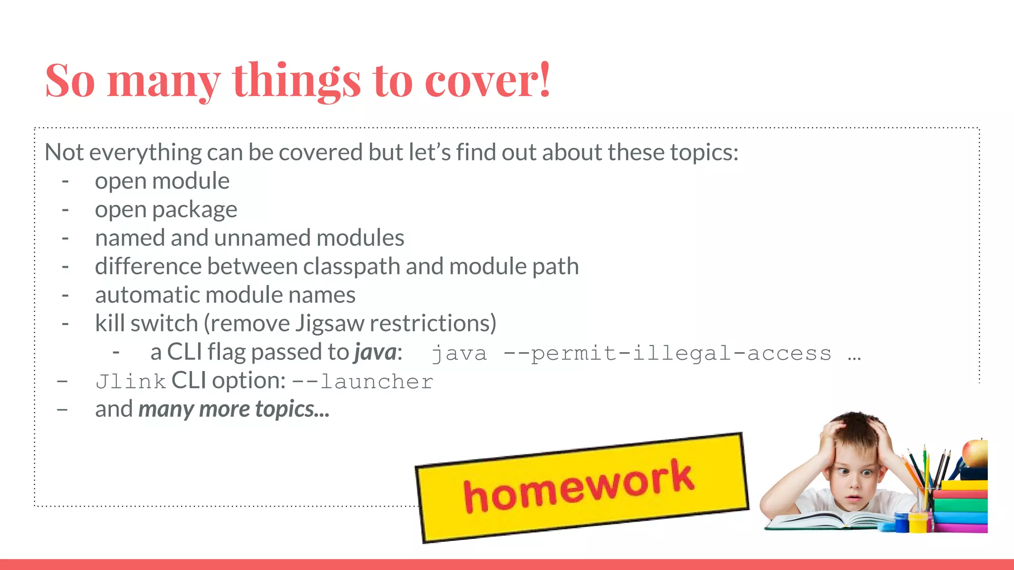 Not everything can be covered but let’s find out about these topics:
- open module
- open package
- named and unnamed modules
- difference between classpath and module path
- automatic module names
- kill switch (remove Jigsaw restrictions)
- a CLI flag passed to java: java --permit-illegal-access …
- Jlink CLI option: --launcher
- and many more topics...
So many things to cover!
 