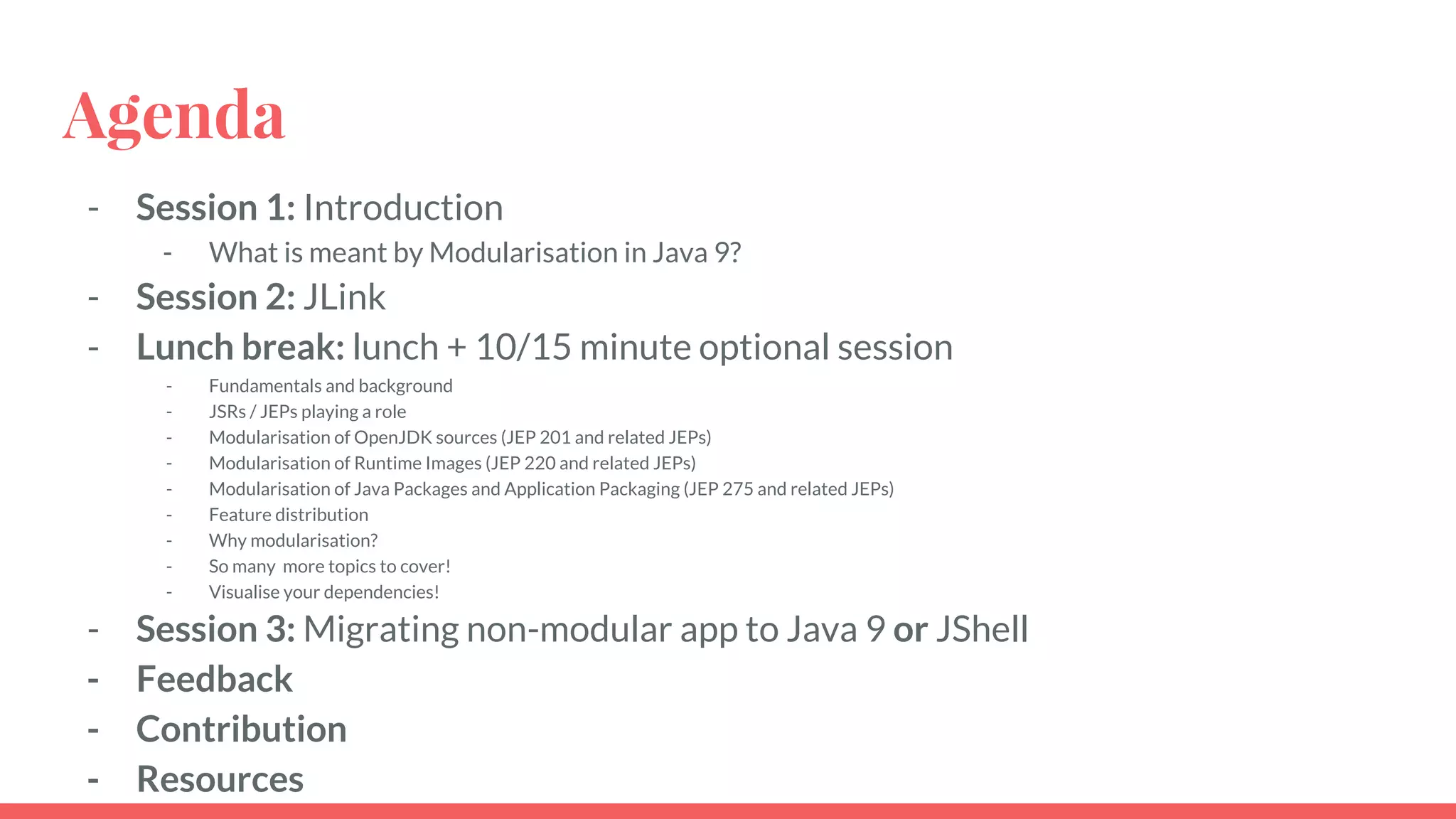 Agenda
- Session 1: Introduction
- What is meant by Modularisation in Java 9?
- Session 2: JLink
- Lunch break: lunch + 10/15 minute optional session
- Fundamentals and background
- JSRs / JEPs playing a role
- Modularisation of OpenJDK sources (JEP 201 and related JEPs)
- Modularisation of Runtime Images (JEP 220 and related JEPs)
- Modularisation of Java Packages and Application Packaging (JEP 275 and related JEPs)
- Feature distribution
- Why modularisation?
- So many more topics to cover!
- Visualise your dependencies!
- Session 3: Migrating non-modular app to Java 9 or JShell
- Feedback
- Contribution
- Resources
 