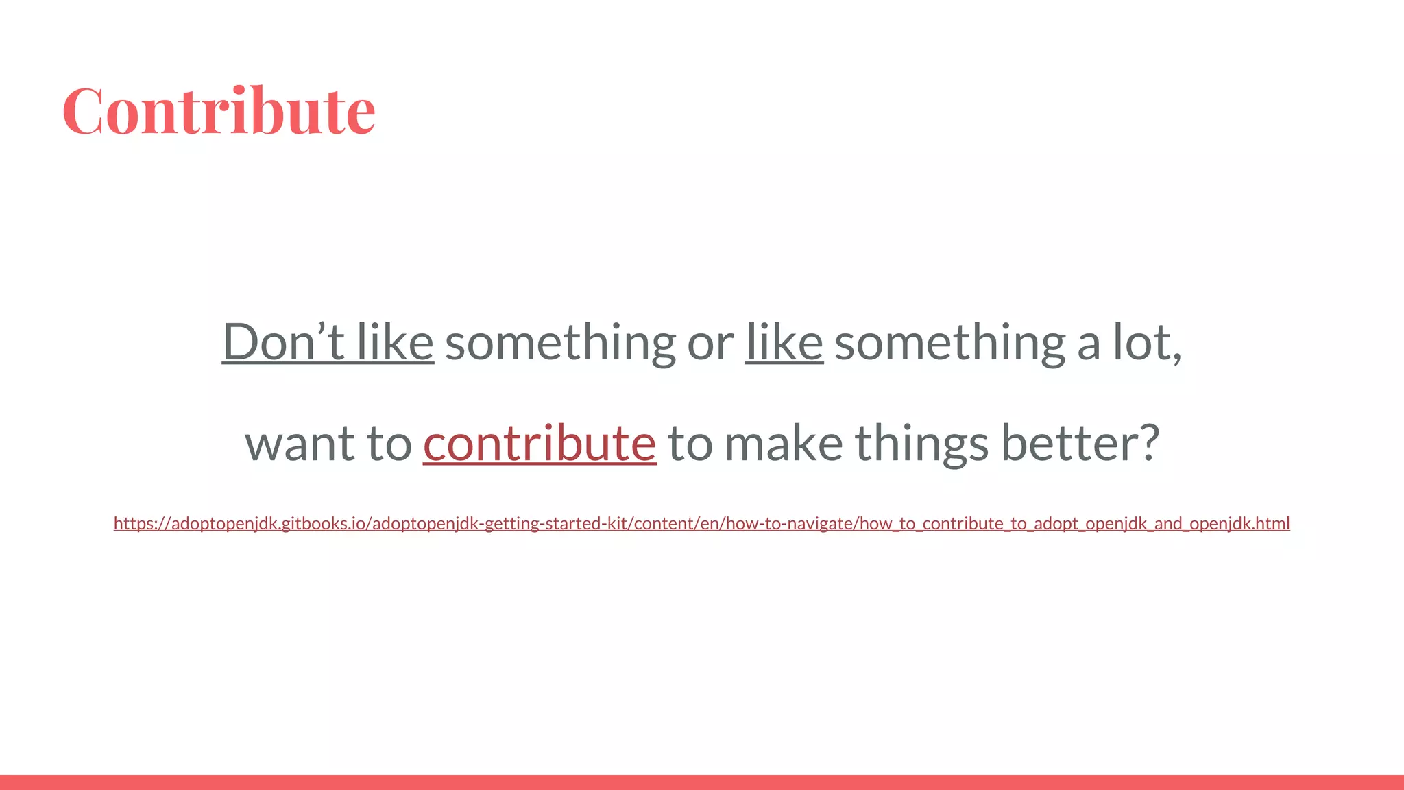 Contribute
Don’t like something or like something a lot,
want to contribute to make things better?
https://adoptopenjdk.gitbooks.io/adoptopenjdk-getting-started-kit/content/en/how-to-navigate/how_to_contribute_to_adopt_openjdk_and_openjdk.html
 