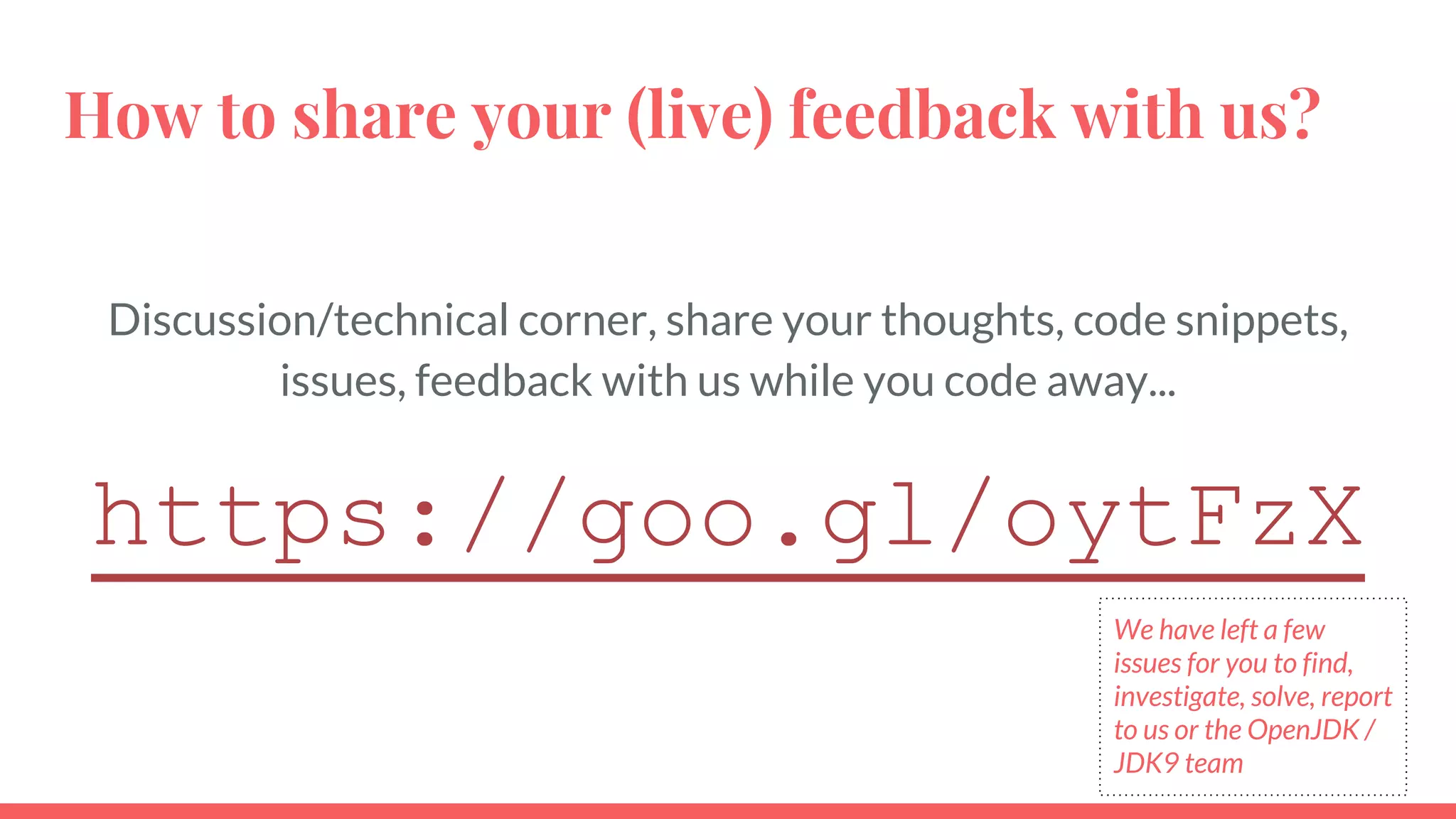 How to share your (live) feedback with us?
Discussion/technical corner, share your thoughts, code snippets,
issues, feedback with us while you code away...
https://goo.gl/oytFzX
We have left a few
issues for you to find,
investigate, solve, report
to us or the OpenJDK /
JDK9 team
 