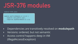 JSR-376 modules
module myFirstModule @ 1.0.0 {
exports com.public.api;
requires myOtherModule @ 1.0;
}
module-info.java
‣ Dependencies are transitively resolved on modulepath
‣ Versions: ordered, but not semantic
‣ Access control happens deep in VM
(IllegalAccessException)
 