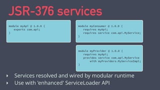 JSR-376 services
module myApi @ 1.0.0 {
exports com.api;
}
‣ Services resolved and wired by modular runtime
‣ Use with 'enhanced' ServiceLoader API
module myConsumer @ 1.0.0 {
requires myApi;
requires service com.api.MyService;
}
module myProvider @ 1.0.0 {
requires myApi;
provides service com.api.MyService
with myProviders.MyServiceImpl;
}
 