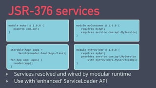 JSR-376 services
module myApi @ 1.0.0 {
exports com.api;
}
‣ Services resolved and wired by modular runtime
‣ Use with 'enhanced' ServiceLoader API
module myConsumer @ 1.0.0 {
requires myApi;
requires service com.api.MyService;
}
module myProvider @ 1.0.0 {
requires myApi;
provides service com.api.MyService
with myProviders.MyServiceImpl;
}
Iterable<App> apps =
ServiceLoader.load(App.class);
for(App app: apps) {
render(app);
}
 