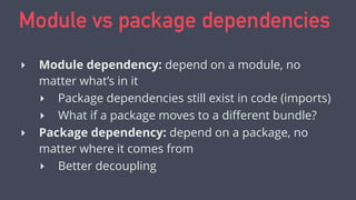 Module vs package dependencies
‣ Module dependency: depend on a module, no
matter what’s in it
‣ Package dependencies still exist in code (imports)
‣ What if a package moves to a diﬀerent bundle?
‣ Package dependency: depend on a package, no
matter where it comes from
‣ Better decoupling
 