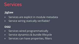 Services
‣ Services are explicit in module metadata
‣ Service wiring statically veriﬁable?
JigSaw
OSGi
‣ Services wired programmatically
‣ Service dynamics & bundle lifecycle
‣ Services can have properties, ﬁlters
 