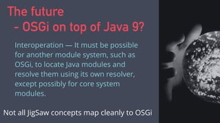 The future
- OSGi on top of Java 9?
Interoperation — It must be possible
for another module system, such as
OSGi, to locate Java modules and
resolve them using its own resolver,
except possibly for core system
modules.
Not all JigSaw concepts map cleanly to OSGi
 