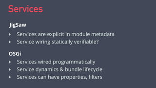 Services
‣ Services are explicit in module metadata
‣ Service wiring statically veriﬁable?
JigSaw
OSGi
‣ Services wired pr...