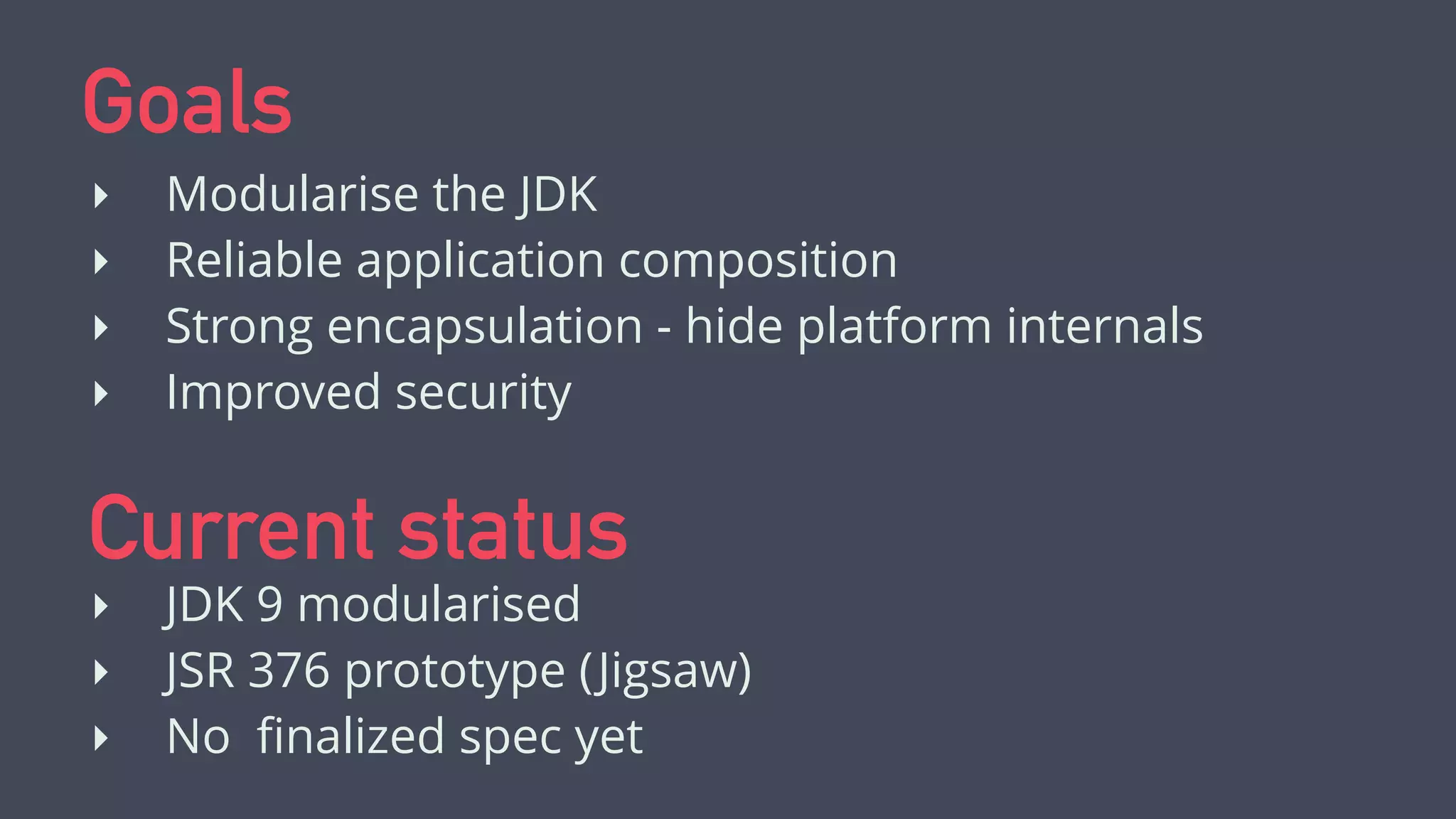 Goals
‣ Modularise the JDK
‣ Reliable application composition
‣ Strong encapsulation - hide platform internals
‣ Improved security
Current status
‣ JDK 9 modularised
‣ JSR 376 prototype (Jigsaw)
‣ Spec in ﬁnal draft
 