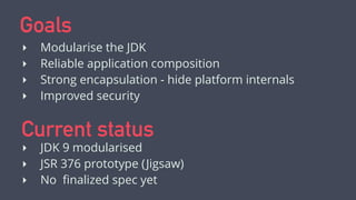 Goals
‣ Modularise the JDK
‣ Reliable application composition
‣ Strong encapsulation - hide platform internals
‣ Improved security
Current status
‣ JDK 9 modularised
‣ JSR 376 prototype (Jigsaw)
‣ Spec in ﬁnal draft
 