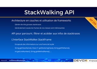 #DevoxxFR
StackWalking API
Architecture en couches et utilisation de frameworks
Génère de très grosses stacktraces
Généralement seules les frames de nos classes sont intéressantes
#Java9ModuloLesModules
API pour parcourir, filtrer et accéder aux infos de stacktraces
L’interface StackWalker.StackFrame
Encapsule des informations sur une frame de la pile
String getClassName(), Class<?> getDeclaringClass(), String getFileName(),
int getLineNumber(), String getMethodName(), …
15
 