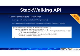 #DevoxxFR
StackWalking API
La classe thread-safe StackWalker
surcharges de la fabrique static StackWalker getInstance()
<T> T walk(Function<? super Stream<StackWalker.StackFrame>,? extends T> function)
#Java9ModuloLesModules
public static List<String> filtrerStackCourante() {
return StackWalker.getInstance().walk(s -> s
.map(frame -> frame.getClassName() + "." + frame.getMethodName() + "():"
+ frame.getLineNumber())
.filter(c -> c.startsWith("com.jmdoudoux")).limit(10)
.collect(Collectors.toList()));
}
16
 
