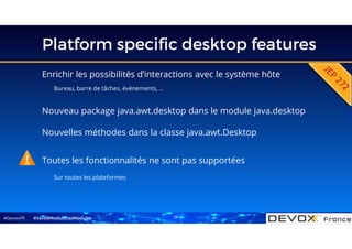 #DevoxxFR
Platform specific desktop features
Enrichir les possibilités d’interactions avec le système hôte
Bureau, barre de tâches, événements, …
#Java9ModuloLesModules
Nouveau package java.awt.desktop dans le module java.desktop
Nouvelles méthodes dans la classe java.awt.Desktop
Toutes les fonctionnalités ne sont pas supportées
Sur toutes les plateformes
17
 