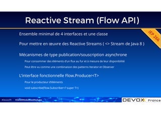 #DevoxxFR
Reactive Stream (Flow API)
Ensemble minimal de 4 interfaces et une classe
Pour mettre en œuvre des Reactive Streams ( <> Stream de Java 8 )
#Java9ModuloLesModules
L’interface fonctionnelle Flow.Producer<T>
Pour le producteur d’éléments
void subscribe(Flow.Subscriber<? super T>)
Mécanismes de type publication/souscription asynchrone
Pour consommer des éléments d’un flux au fur et à mesure de leur disponibilité
Peut être vu comme une combinaison des patterns Iterator et Observer
18
 