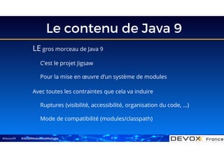 #DevoxxFR
Le contenu de Java 9
LE gros morceau de Java 9
C’est le projet Jigsaw
Pour la mise en œuvre d’un système de modules
Avec toutes les contraintes que cela va induire
Ruptures (visibilité, accessibilité, organisation du code, …)
Mode de compatibilité (modules/classpath)
#Java9ModuloLesModules 2
 