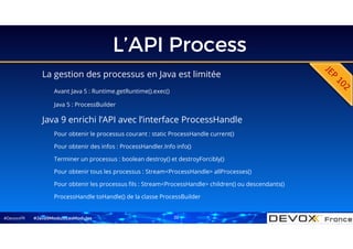 #DevoxxFR
L’API Process
La gestion des processus en Java est limitée
Avant Java 5 : Runtime.getRuntime().exec()
Java 5 : ProcessBuilder
#Java9ModuloLesModules
Java 9 enrichi l’API avec l’interface ProcessHandle
Pour obtenir le processus courant : static ProcessHandle current()
Pour obtenir des infos : ProcessHandler.Info info()
Terminer un processus : boolean destroy() et destroyForcibly()
Pour obtenir tous les processus : Stream<ProcessHandle> allProcesses()
Pour obtenir les processus fils : Stream<ProcessHandle> children() ou descendants()
ProcessHandle toHandle() de la classe ProcessBuilder
22
 