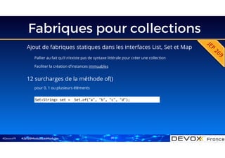#DevoxxFR
Fabriques pour collections
Ajout de fabriques statiques dans les interfaces List, Set et Map
Pallier au fait qu’il n’existe pas de syntaxe littérale pour créer une collection
Faciliter la création d’instances immuables
#Java9ModuloLesModules
Set<String> set = Set.of("a", "b", "c", "d");
12 surcharges de la méthode of()
pour 0, 1 ou plusieurs éléments
25
 