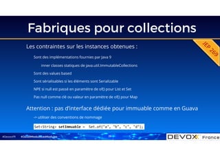 #DevoxxFR
Fabriques pour collections
Les contraintes sur les instances obtenues :
Sont des implémentations fournies par Java 9
inner classes statiques de java.util.ImmutableCollections
Sont des values based
Sont sérialisables si les éléments sont Serializable
NPE si null est passé en paramètre de of() pour List et Set
Pas null comme clé ou valeur en paramètre de of() pour Map
#Java9ModuloLesModules
Set<String> setImmuable = Set.of("a", "b", "c", "d");
Attention : pas d’interface dédiée pour immuable comme en Guava
-> utiliser des conventions de nommage
26
 