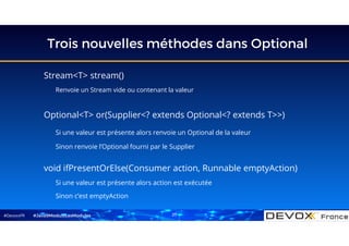 #DevoxxFR
Trois nouvelles méthodes dans Optional
#Java9ModuloLesModules
Stream<T> stream()
Renvoie un Stream vide ou contenant la valeur
void ifPresentOrElse(Consumer action, Runnable emptyAction)
Si une valeur est présente alors action est exécutée
Sinon c’est emptyAction
Optional<T> or(Supplier<? extends Optional<? extends T>>)
Si une valeur est présente alors renvoie un Optional de la valeur
Sinon renvoie l’Optional fourni par le Supplier
27
 