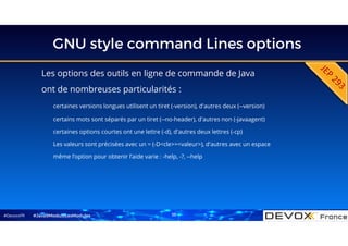 #DevoxxFR
GNU style command Lines options
Les options des outils en ligne de commande de Java
ont de nombreuses particularités :
certaines versions longues utilisent un tiret (-version), d'autres deux (--version)
certains mots sont séparés par un tiret (--no-header), d'autres non (-javaagent)
certaines options courtes ont une lettre (-d), d'autres deux lettres (-cp)
Les valeurs sont précisées avec un = (-D<cle>=<valeur>), d'autres avec un espace
même l’option pour obtenir l’aide varie : -help, -?, --help
#Java9ModuloLesModules 35
 