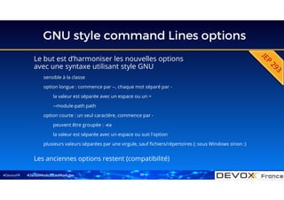 #DevoxxFR
GNU style command Lines options
Le but est d’harmoniser les nouvelles options
avec une syntaxe utilisant style GNU
sensible à la classe
option longue : commence par --, chaque mot séparé par -
la valeur est séparée avec un espace ou un =
--module-path path
option courte : un seul caractère, commence par -
peuvent être groupée : -ea
la valeur est séparée avec un espace ou suit l'option
plusieurs valeurs séparées par une virgule, sauf fichiers/répertoires (; sous Windows sinon :)
Les anciennes options restent (compatibilité)
#Java9ModuloLesModules 36
 