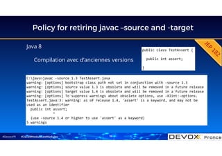 #DevoxxFR
Policy for retiring javac –source and -target
Java 8
Compilation avec d’anciennes versions
#Java9ModuloLesModules
public class TestAssert {
public int assert;
}
C:java>javac -source 1.3 TestAssert.java
warning: [options] bootstrap class path not set in conjunction with -source 1.3
warning: [options] source value 1.3 is obsolete and will be removed in a future release
warning: [options] target value 1.4 is obsolete and will be removed in a future release
warning: [options] To suppress warnings about obsolete options, use -Xlint:-options.
TestAssert.java:3: warning: as of release 1.4, 'assert' is a keyword, and may not be
used as an identifier
public int assert;
^
(use -source 1.4 or higher to use 'assert' as a keyword)
5 warnings
38
 