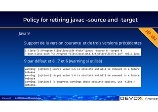 #DevoxxFR
Policy for retiring javac –source and -target
Java 9
Support de la version courante et de trois versions précédentes
#Java9ModuloLesModules
C:java>"C:Program FilesJavajdk-9bin"javac -source 8 -target 8
--boot-class-path "C:Program FilesJavajdk1.8.0_60jrelibrt.jar" Hello.java
warning: [options] source value 1.6 is obsolete and will be removed in a future
release
warning: [options] target value 1.6 is obsolete and will be removed in a future
release
warning: [options] To suppress warnings about obsolete options, use -Xlint:-
options.
9 par défaut et 8 , 7 et 6 (warning si utilisé)
39
 